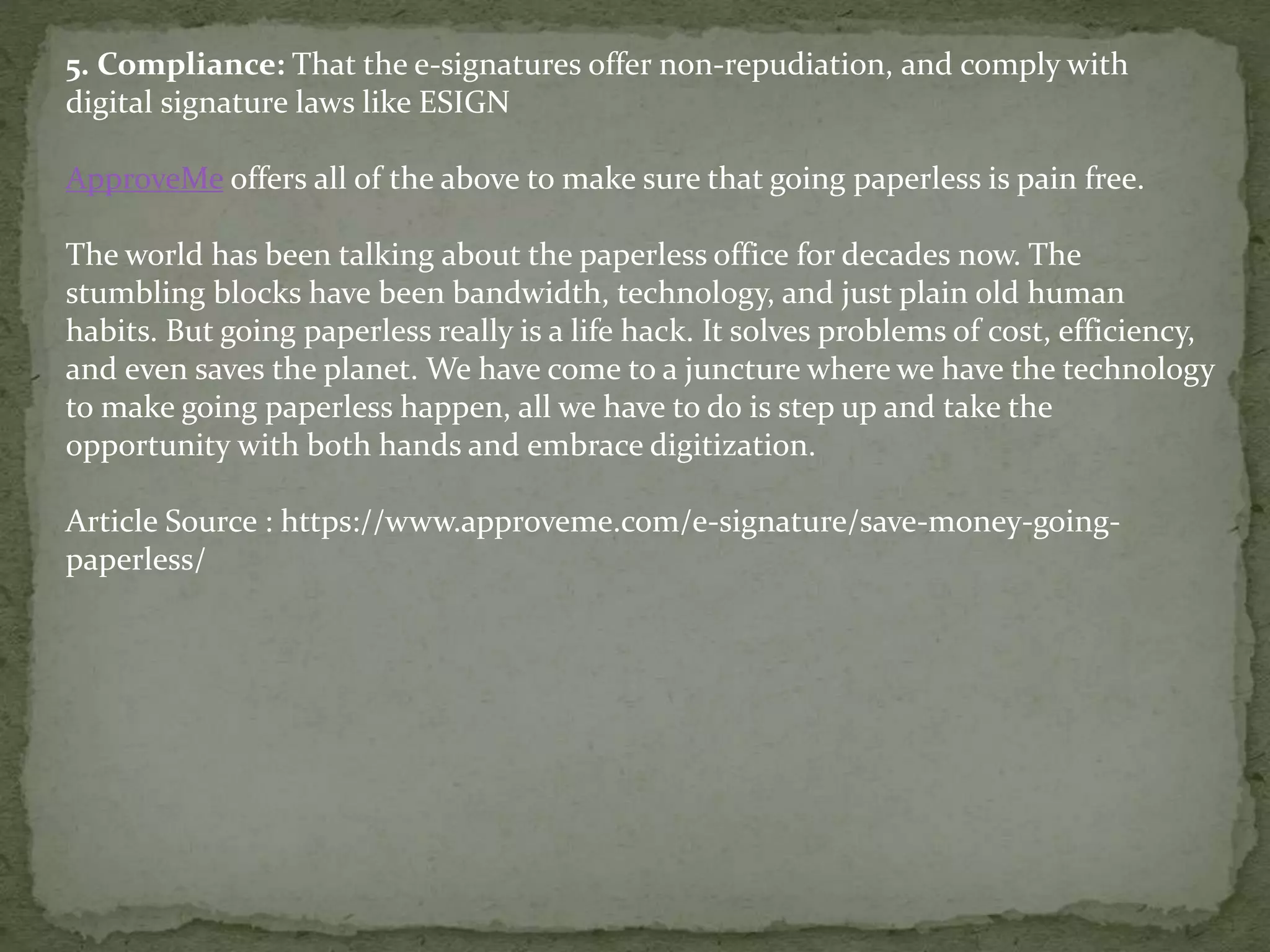 5. Compliance: That the e-signatures offer non-repudiation, and comply with
digital signature laws like ESIGN
ApproveMe offers all of the above to make sure that going paperless is pain free.
The world has been talking about the paperless office for decades now. The
stumbling blocks have been bandwidth, technology, and just plain old human
habits. But going paperless really is a life hack. It solves problems of cost, efficiency,
and even saves the planet. We have come to a juncture where we have the technology
to make going paperless happen, all we have to do is step up and take the
opportunity with both hands and embrace digitization.
Article Source : https://www.approveme.com/e-signature/save-money-going-
paperless/
 
