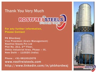 For any further information,
Please Contact
PK Bhardwaj
Vice President (Grain Management)
Rostfrei Steels Pvt Ltd
Plot No. 211, 2nd Floor,
Okhla Industrial Area, Phase – III,
New Delhi – 110020 (India)
Phone : +91-9810010076
www.rostfreisteels.com
http://www.linkedin.com/in/pkbhardwaj
Thank You Very Much
 