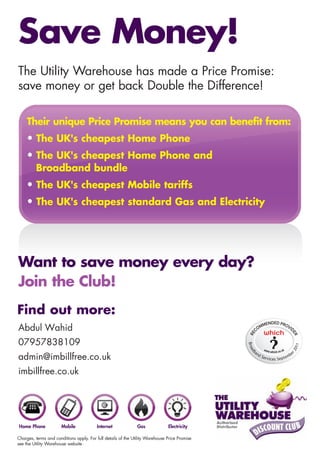 Save Money!
The Utility Warehouse has made a Price Promise:
save money or get back Double the Difference!

     Their unique Price Promise means you can benefit from:
     • The UK's cheapest Home Phone
     • The UK's cheapest Home Phone and
         Broadband bundle
     • The UK's cheapest Mobile tariffs
     • The UK's cheapest standard Gas and Electricity




Want to save money every day?
Join the Club!
Find out more:
Abdul Wahid
07957838109
                                                                                               Broa




                                                                                                                                      011
                                                                                                                                  r2




                                                                                                      an
                                                                                                db




                                                                                                                                      e
admin@imbillfree.co.uk                                                                                     dS
                                                                                                              erv   ices Septe
                                                                                                                                 mb


imbillfree.co.uk




Home Phone             Mobile             Internet             Gas             Electricity

Charges, terms and conditions apply. For full details of the Utility Warehouse Price Promise
see the Utility Warehouse website.
 