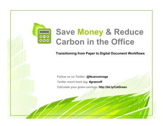 Save Money & Reduce
Carbon in the Office
Transitioning from Paper to Digital Document Workflows




Follow us on Twitter: @Nuanceimage
Twitter event hash tag: #greenoff
Calculate your green savings: http://bit.ly/CalGreen
 