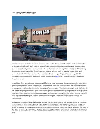 Save Money With Kohl’s Coupon




Kohls coupon are available in variety of places nationwide. There are different types of coupons offered
by Kohls starting from 5 % off code to 30 % off code including shipping codes likewise. Kohls coupon
gives an opportunity to save money in abundance. Kohls store is among the most high profile clothing
department bases in America, featuring other notable sections such as jewelry, shoes along with
garments too. With a view to meet the aspiration of natives regarding outfits and budget, Kohls has
innovated discount coupons on specific items, promotional here offers plus percentage concession
altogether order.

In addition, there are printable coupons valid for local store purchases. Kohls coupon codes have been
specially designed for online shopping at Kohls website. Printable Kohls coupons are available in daily
newspapers, e mails and online in the web page of the company. The discounts vary from $ 5 off to $ 30
off. A free shipping coupon is a good source through which one can save quite good sum on huge online
purchase. These coupons not only gives an opportunity to save money but also allows on to procure his
daily requirement of elegant clothes with in the set budget. These also help in better savings and
investments.

Money may be limited nevertheless one can find a grand deal on his or her desired attires, accessories
and jewelries at Kohls without much hitch. Kohls understands the need of every individual and their
desire to provide best deals to the members of importance in the family. No matter whether you hunt at
the store or online, the only thing that can be achieved from Kohls is maximum satisfaction at minimum
cost.
 