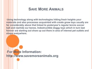 SAVE MORE ANIMALS
•Using technology along with technologies hitting fresh heights your
materials and also processes acquainted with create gnaw toys usually are
far considerably above that linked to yesteryear’s regular tennis soccer
ball and rawhide our bones. Indestructible doggy toys which in turn last
forever are starting out show up out there in area of interest pet outlets and
shops everywhere.
•For More Information:
http://www.savemoreanimals.org
 