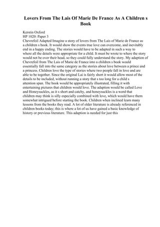 Lovers From The Lais Of Marie De France As A Children s
Book
Kerstin Oxford
HP 1020: Paper 3
Chevrefoil Adapted Imagine a story of lovers from The Lais of Marie de France as
a children s book. It would show the events true love can overcome, and inevitably
end in a happy ending. The stories would have to be adapted in such a way to
where all the details were appropriate for a child. It must be wrote to where the story
would not be over their head, so they could fully understand the story. My adaption of
Chevrefoil from The Lais of Marie de France into a children s book would
essentially fall into the same category as the stories about love between a prince and
a princess. Children love the type of stories where two people fall in love and are
able to be together. Since the original Lai is fairly short it would allow most of the
details to be included, without running a story that s too long for a child s
attention span. The book would be appropriately illustrated, filling it with
entertaining pictures that children would love. The adaption would be called Love
and Honeysuckles, as it s short and catchy, and honeysuckles is a word that
children may think is silly especially combined with love, which would have them
somewhat intrigued before starting the book. Children when inclined learn many
lessons from the books they read. A lot of older literature is already referenced in
children books today; this is where a lot of us have gained a basic knowledge of
history or previous literature. This adaption is needed for just this
 