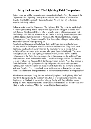 Percy Jackson And The Lightning Thief Comparison
In this essay we will be comparing and contrasting the books Percy Jackson and the
Olympians: The Lightning Thief by Rick Riordan and A Series of Unfortunate
Events: The Bad Beginning by Lemony Snicket. We will start off by having a
summary of Percy Jackson
In Percy Jackson and the Olympians: The lightning Thief the book starts off simple.
A twelve year old boy named Percy who is dyslexic and struggles in school who
only has one friend named Grover who is actually a satyr which means goat. Not
much longer later Percy s math teacher Ms.Dodbs is actually a monster who tries to
kill him because Percy is the son of Poseidon. But Mr.Brunner the one helping
Grover protect Percy from monsters like this, throws Percy his pen and then his ...
Show more content on Helpwriting.net ...
Annabeth and Grover unwillingly keep theirs and Percy also unwillingly keeps
his too, somehow feeling that he will come back for his mother. They break their
pearls and safely get out and are now on the beach they were at before. While
walking off they see Ares again, the one who game them the backpack. They start
talking badly and then start fighting with their swords, normal people and the
police come to the fight. Ares then makes the police cars go on fire and then Percy
hits him with a wave and then leave him. The only way to go to New York in time
is to go by plane, but Zeus could strike them down any minute. Percy then goes up to
floor six hundred after going to the lobby and goes to the plane and returns the
lightning bolt without no problem. Poseidon tells Percy that his mother is at home
safe, and Zeus lets Percy return back home to his apartment. Percy then got home
from a taxi ride home, and spent the rest of the summer at camp half blood peacefully.
That is the summary of Percy Jackson and the Olympians: The Lightning Thief and
now I will be explaining the summary of A Series of Unfortunate Events: The Bad
Beginning. In this book it starts off as a happy family with three children named
Sunny the baby, Kronos the middle child who liked to read and the oldest Violet who
liked to make inventions. While they were all at the beach reading
 
