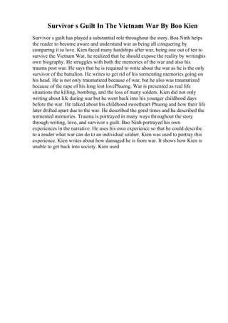 Survivor s Guilt In The Vietnam War By Boo Kien
Survivor s guilt has played a substantial role throughout the story. Boa Ninh helps
the reader to become aware and understand war as being all conquering by
comparing it to love. Kien faced many hardships after war, being one out of ten to
survive the Vietnam War, he realized that he should expose the reality by writing
his
own biography. He struggles with both the memories of the war and also his
trauma post war. He says that he is required to write about the war as he is the only
survivor of the battalion. He writes to get rid of his tormenting memories going on
his head. He is not only traumatized because of war, but he also was traumatized
because of the rape of his long lost lovePhuong. War is presented as real life
situations the killing, bombing, and the loss of many solders. Kien did not only
writing about life during war but he went back into his younger childhood days
before the war. He talked about his childhood sweetheart Phuong and how their life
later drifted apart due to the war. He described the good times and he described the
tormented memories. Trauma is portrayed in many ways throughout the story
through writing, love, and survivor s guilt. Bao Ninh portrayed his own
experiences in the narrative. He uses his own experience so that he could describe
to a reader what war can do to an individual soldier. Kien was used to portray this
experience. Kien writes about how damaged he is from war. It shows how Kien is
unable to get back into society. Kien used
 