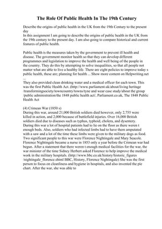 The Role Of Public Health In The 19th Century
Describe the origins of public health in the UK from the 19th Century to the present
day
In this assignment I am going to describe the origins of public health in the UK from
the 19th century to the present day. I am also going to compare historical and current
features of public health.
Public health is the measures taken by the government to prevent ill health and
disease. The government monitor health so that they can develop different
programmes and legislation to improve the health and well being of the people in
the country. They do this by attempting to solve inequalities, so that all people not
matter what are able to live a healthy life. There are eight policies to improve today s
public health, these are; planning for health ... Show more content on Helpwriting.net
...
They also provided clean drinking water and a medical officer for each town. This
was the first Public Health Act. (http://www.parliament.uk/about/living heritage
/transformingsociety/towncountry/towns/tyne and wear case study/about the group
/public administration/the 1848 public health act/, Parliament.co.uk, The 1848 Public
Health Act
(4) Crimean War (1850 s)
During this war, around 21,000 British soldiers died however, only 2,755 were
killed in action, and 2,000 because of battlefield injuries. Over 16,000 British
soldiers died due to diseases such as typhus, typhoid, cholera, and dysentery.
During this war a lot of hospital patients had to lie on the floor as there weren t
enough beds. Also, soldiers who had infected limbs had to have them amputated
with a saw and a lot of the time these limbs were given to the military dogs as food.
Two significant people to this war were Florence Nightingale and Mary Seacole.
Florence Nightingale became a nurse in 1853 only a year before the Crimean war had
begun. After a statement that there weren t enough medical facilities for the war, the
war minister of the time Sidney Herbert asked Florence to help improve the medical
work in the military hospitals. (http://www.bbc.co.uk/history/historic_figures
/nightingale_florence.shtml BBC, History, Florence Nightingale) She was the first
person to focus on cleanliness and hygiene in hospitals, and also invented the pie
chart. After the war, she was able to
 