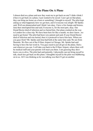 The Plane On A Plane
I almost died on a plane and now they want me to get back on one? I didn t think I
d have to get back on a plane, I just wanted to be saved. I can t get on that plane,
they can bring me home on a boat or something! I thought to myself. The pilot kept
asking us what happened, how we got here, and if everyone was alright. Mr Spinks
said, Well our planecrashed and I think I am okay. I have a few bumps and bruises.
Jena then interrupted him and said, Everyone is, for the most part, okay. Our
friend Hector died of infection and we buried him. Our plane crashed on the way
to London for a class trip. We have been here for like a month, we don t know...we
need to get home! The pilot had been very patient and said, If your friend Hector
died of infection and was buried, then it is protocall to leave him here. Where are
you guys from? Mr. Spinks and Jena had both at the same time said, We are from
Demotte. We flew out of the O Hare Airport in Chicago. Mr. Spinks had said
having to have the last word in. You guys need to just all get on the plane, find a
seat wherever you can. I will take you back to the O Hare Airport, where there will
be medical staff and your parents will meet you there. I am guessing they don t
know you re alive, The pilot had said patiently. I physically can not bring myself to
talk, much less get back on this plane. I thoughtto myself as the pilot was blabbering
on to us. All I was thinking as he was talking was that if I get on another
 