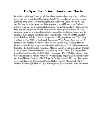 The Space Race Between America And Russia
From the beginning of time, people have been curious about space but could not
figure out how to get there. Up until the late 1900 s people were not able to send
anything up in space. But this changed when the Soviet Union sent up the first
satellite, and then, the space race between America and Russia began! Many
animals were sent up in space including dogs, rats, rabbits, and even chimpanzees.
One famous chimpanzee named Ham was sent up and paved the way for other
astronauts to go up in space. Ham s background, his expedition to space, and the
design of the Mercury Redstone rocket caused more people to want to travel in
space. It is hard to believe that a chimpanzee could go up into space. This chimp
was born on July 1957, in the French Camaroon, West Africa. Ham was only 3
years old and weighed 37 pounds when he was chosen to go to space. He was
picked because he had a sweet attitude and was intelligent. This chimp was named
Ham after the lab Holloman Aerospace Medical Center, which was in New Mexico.
As soon as the mission was done, Ham lived by himself in the Washington Zoo
from 1963 to September 25, 1980. Sadly, on January 17, 1983, Ham died at North
Carolina Zoological Park in Asheboro. When he died, they placed his skeleton into
the Armed Forces Institute of Pathology for further research. His other body parts
were buried near the International Space Hall of Fame in Alamogordo, New
Mexico. Even though Ham was just a chimpanzee, he was able to learn how to do
 