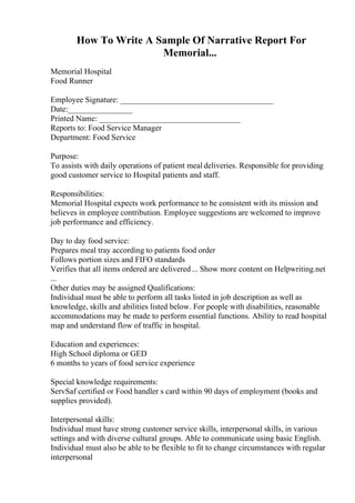 How To Write A Sample Of Narrative Report For
Memorial...
Memorial Hospital
Food Runner
Employee Signature: ______________________________________
Date:________________
Printed Name: ___________________________________
Reports to: Food Service Manager
Department: Food Service
Purpose:
To assists with daily operations of patient meal deliveries. Responsible for providing
good customer service to Hospital patients and staff.
Responsibilities:
Memorial Hospital expects work performance to be consistent with its mission and
believes in employee contribution. Employee suggestions are welcomed to improve
job performance and efficiency.
Day to day food service:
Prepares meal tray according to patients food order
Follows portion sizes and FIFO standards
Verifies that all items ordered are delivered... Show more content on Helpwriting.net
...
Other duties may be assigned Qualifications:
Individual must be able to perform all tasks listed in job description as well as
knowledge, skills and abilities listed below. For people with disabilities, reasonable
accommodations may be made to perform essential functions. Ability to read hospital
map and understand flow of traffic in hospital.
Education and experiences:
High School diploma or GED
6 months to years of food service experience
Special knowledge requirements:
ServSaf certified or Food handler s card within 90 days of employment (books and
supplies provided).
Interpersonal skills:
Individual must have strong customer service skills, interpersonal skills, in various
settings and with diverse cultural groups. Able to communicate using basic English.
Individual must also be able to be flexible to fit to change circumstances with regular
interpersonal
 