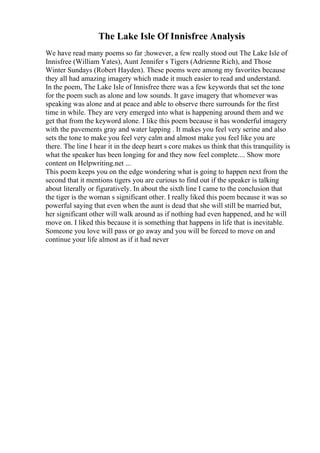 The Lake Isle Of Innisfree Analysis
We have read many poems so far ;however, a few really stood out The Lake Isle of
Innisfree (William Yates), Aunt Jennifer s Tigers (Adrienne Rich), and Those
Winter Sundays (Robert Hayden). These poems were among my favorites because
they all had amazing imagery which made it much easier to read and understand.
In the poem, The Lake Isle of Innisfree there was a few keywords that set the tone
for the poem such as alone and low sounds. It gave imagery that whomever was
speaking was alone and at peace and able to observe there surrounds for the first
time in while. They are very emerged into what is happening around them and we
get that from the keyword alone. I like this poem because it has wonderful imagery
with the pavements gray and water lapping . It makes you feel very serine and also
sets the tone to make you feel very calm and almost make you feel like you are
there. The line I hear it in the deep heart s core makes us think that this tranquility is
what the speaker has been longing for and they now feel complete.... Show more
content on Helpwriting.net ...
This poem keeps you on the edge wondering what is going to happen next from the
second that it mentions tigers you are curious to find out if the speaker is talking
about literally or figuratively. In about the sixth line I came to the conclusion that
the tiger is the woman s significant other. I really liked this poem because it was so
powerful saying that even when the aunt is dead that she will still be married but,
her significant other will walk around as if nothing had even happened, and he will
move on. I liked this because it is something that happens in life that is inevitable.
Someone you love will pass or go away and you will be forced to move on and
continue your life almost as if it had never
 