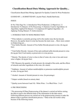 Classification-Based Data Mining Approach for Quality...
Classification Based Data Mining Approach For Quality Control In Wine Production
GUIDED BY: | | SUBMITTED BY:| Jayshri Patel| | Hardik Barfiwala|
INDEX
Sr No| Title| Page No.| 1| Introduction Wine Production| | 2| Objectives| | 3|
Introduction To Dataset| | 4| Pre Processing| | 5| Statistics Used In Algorithms| | 6|
Algorithms Applied On Dataset| | 7| Comparison Of Applied Algorithm | | 8|
Applying Testing Dataset| | 9| Achievements| |
1. INTRODUCTION TO WINE PRODUCTION
* Wine industry is currently growing well in the market since the last decade.
However, the quality factor in wine has become the main issue ... Show more content
on Helpwriting.net ...
* Free Sulfur Dioxide: Amount of Free Sulfur Dioxide present in wine. (In mg per
liter)
* Total Sulfur Dioxide: Amount of free and combined sulfur dioxide present in wine.
(In mg per liter) Used mainly as preservative in wine process.
* Density: The density of wine is close to that of water, dry wine is less and sweet
wine is higher. (In kg per liter)
* PH: Measures the quantity of acids present, the strength of the acids, and the effects
of minerals and other ingredients in the wine. (In values)
* Sulphates: Amount of sodium metabisulphite or potassium metabisulphite present
in wine. (In mg per liter)
* Alcohol: Amount of Alcohol present in wine. (In percentage)
* Output variable (based on sensory data)
* Quality (score between 0 and 10) : White Wine : 3 to 9Red Wine : 3 to 8
4. PRE PROCESSING
* Pre processing Of Data Preprocessing of the dataset is carried out before mining
the data to remove the different lacks of the information in the data source.
Following different process are carried out in the preprocessing reasons to make the
dataset ready to perform classification process. * Data in the real world is dirty
because of the following reason.
 