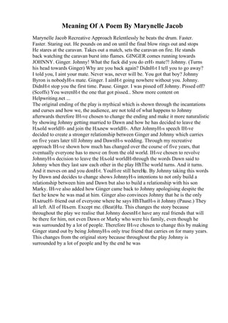 Meaning Of A Poem By Marynelle Jacob
Marynelle Jacob Recreative Approach Relentlessly he beats the drum. Faster.
Faster. Staring out. He pounds on and on until the final blow rings out and stops
He stares at the caravan. Takes out a match, sets the caravan on fire. He stands
back watching the caravan burst into flames. GINGER comes running towards
JOHNNY. Ginger. Johnny! What the fuck did you do erН› mate?! Johnny. (Turns
his head towards Ginger) Why are you back again? DidnН›t I tell you to go away?
I told you, I aint your mate. Never was, never will be. You got that boy? Johnny
Byron is nobodyН›s mate. Ginger. I ainН›t going nowhere without you. Johnny.
DidnН›t stop you the first time. Pause. Ginger. I was pissed off Johnny. Pissed off?
(Scoffs) You werenН›t the one that got pissed... Show more content on
Helpwriting.net ...
The original ending of the play is mythical which is shown through the incantations
and curses and how we, the audience, are not told of what happens to Johnny
afterwards therefore IН›ve chosen to change the ending and make it more naturalistic
by showing Johnny getting married to Dawn and how he has decided to leave the
Нљold worldН› and join the Нљnew worldН›. After JohnnyН›s speech IН›ve
decided to create a stronger relationship between Ginger and Johnny which carries
on five years later till Johnny and DawnН›s wedding. Through my recreative
approach IН›ve shown how much has changed over the course of five years, that
eventually everyone has to move on from the old world. IН›ve chosen to revolve
JohnnyН›s decision to leave the Нљold worldН›through the words Dawn said to
Johnny when they last saw each other in the play НћThe world turns. And it turns.
And it moves on and you donН›t. YouН›re still hereНџ. By Johnny taking this words
by Dawn and decides to change shows JohnnyН›s intentions to not only build a
relationship between him and Dawn but also to build a relationship with his son
Marky. IН›ve also added how Ginger came back to Johnny apologising despite the
fact he knew he was mad at him. Ginger also convinces Johnny that he is the only
НљtrueН› friend out of everyone where he says НћThatН›s it Johnny (Pause.) They
all left. All of Нљem. Except me. (Beat)Нџ. This changes the story because
throughout the play we realise that Johnny doesnН›t have any real friends that will
be there for him, not even Dawn or Marky who were his family, even though he
was surrounded by a lot of people. Therefore IН›ve chosen to change this by making
Ginger stand out by being JohnnyН›s only true friend that carries on for many years.
This changes from the original story because throughout the play Johnny is
surrounded by a lot of people and by the end he was
 