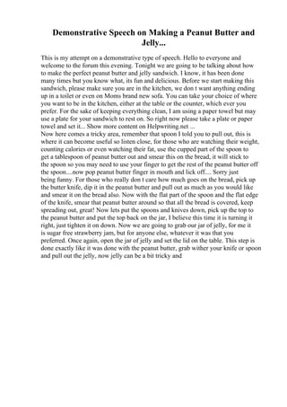 Demonstrative Speech on Making a Peanut Butter and
Jelly...
This is my attempt on a demonstrative type of speech. Hello to everyone and
welcome to the forum this evening. Tonight we are going to be talking about how
to make the perfect peanut butter and jelly sandwich. I know, it has been done
many times but you know what, its fun and delicious. Before we start making this
sandwich, please make sure you are in the kitchen, we don t want anything ending
up in a toilet or even on Moms brand new sofa. You can take your choice of where
you want to be in the kitchen, either at the table or the counter, which ever you
prefer. For the sake of keeping everything clean, I am using a paper towel but may
use a plate for your sandwich to rest on. So right now please take a plate or paper
towel and set it... Show more content on Helpwriting.net ...
Now here comes a tricky area, remember that spoon I told you to pull out, this is
where it can become useful so listen close, for those who are watching their weight,
counting calories or even watching their fat, use the cupped part of the spoon to
get a tablespoon of peanut butter out and smear this on the bread, it will stick to
the spoon so you may need to use your finger to get the rest of the peanut butter off
the spoon....now pop peanut butter finger in mouth and lick off.... Sorry just
being funny. For those who really don t care how much goes on the bread, pick up
the butter knife, dip it in the peanut butter and pull out as much as you would like
and smear it on the bread also. Now with the flat part of the spoon and the flat edge
of the knife, smear that peanut butter around so that all the bread is covered, keep
spreading out, great! Now lets put the spoons and knives down, pick up the top to
the peanut butter and put the top back on the jar, I believe this time it is turning it
right, just tighten it on down. Now we are going to grab our jar of jelly, for me it
is sugar free strawberry jam, but for anyone else, whatever it was that you
preferred. Once again, open the jar of jelly and set the lid on the table. This step is
done exactly like it was done with the peanut butter, grab wither your knife or spoon
and pull out the jelly, now jelly can be a bit tricky and
 