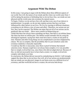 Argument With The Deltan
In this essay, I am going to argue with the Deltan about three different aspects of
our world: free will, the nature of our minds and the where our world came from. I
will be taking the position of defending that we do not have free, our minds are non
physical and the world came into existence by natural causes.
To begin, I believe we do not have free will, and that every one of our choices is
predetermined. As people, we do not take random actions that have not been
influenced by other factors in our lives. We live by reacting to different situations;
everything we do follows a law of cause and effect. Therefore, our actions are not
free, they can be expected. The Deltan can argue that not all of our actions can be
predicted, that our minds ... Show more content on Helpwriting.net ...
I think that there has always been something out there, that there is an infinite future
like there has been an infinite past. The Deltan would contradict this by using the
teleological argument, saying how there must have been a creator at one point in
time. Humans and other living things are too complicated to just have happened by
chance. We are so complex, that the possibility that we just somehow came into
existence randomly is basically impossible.
I would say that this is inaccurate, since there is proof in history that natural
selection exists. Humans might have not always been complex; it is very possible
that we simply evolved that way, since those who did not adapt died out. Because of
this, we did not necessarily have to have had a creator; we simply evolved into
complex individuals over time.
In conclusion, the Deltan did not succeed in contradicting my beliefs. I still strongly
support the ideas that we do not have free will; all of our actions are predetermined,
that our minds our non physical; images in our brain exists on a different level of
existence, and that world did not have a creator; the universe had always
 