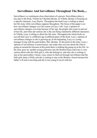 Surveillance And Surveillance Throughout The Book,...
Surveillance is a continuous close observation of a person. Surveillance plays a
key part in the book, Villette by Charlotte Bronte. In Villette, Bronte is focusing on
a specific character, Lucy Snowe. Throughout the book Lucy is telling us about
her life story while surveillance appears throughout. The focus of this paper is on
how surveillance changes over the course of Lucy s life. Lucy s opinion of
surveillance changes over time because of her age, the people who come in and out
of her life, and when she realizes she is the one being watched by different characters.
In Villette, Lucy is telling us about her life story. Throughout the whole book we
can tell that Lucy is a different age at different parts of the book. Lucy s opinion of
surveillance changes as she is growing up. In the beginning, Lucy is a young
teenager living with her god mother, Mrs. Bretton. At this point in the story, Lucy s
opinion of surveillance is nonexistence, she really does not care about the what is
going on around her because at this point there is nothing big going on in her life. As
the story goes on, another young girlcomes into the Bretton house and Lucy is very
curious about who this little girl is, who she belongs to, and why she is coming to
stay at her god mother s house. Lucy comes to find out through surveillance that the
little girls name is Polly and she is coming to stay at the Bretton s house because her
father is ill and is traveling and she is too young to travel with her
 