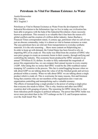 Petroleum As Vital For Human Existence As Water
Austin Kiesewetter
Mrs. Ioanna
HCC English 3
Petroleum as Vital to Human Existence as Water From the development of the
Industrial Revolution to the Information Age we live in today our civilization has
been able to progress with the help of the Industrial Revolution s basic necessity
known as petroleum. This resource is so valuable that it has been the reason of 6
global conflicts and the creation of a trillion dollar industry. James Buchan a
Financial Times correspondent stated, A century ago, petroleum what we call oil was
just an obscure commodity; today it is almost as vital to human existence as water.
The uses petroleum have are relevant from transportation to everyday synthetic
materials. It is the sole reasoning ... Show more content on Helpwriting.net ...
In order to keep up with demand, the United States has been forced to rely on
importing 80% of its crude oil. This niche was filled from the creation of OPEC who
uses price gouges to create an economic boom in their country, through unifying and
controlling the industry. This economic boom produced by OPEC amounts to an
annual 730 billion (U.S.) dollars. In order to fully understand the magnitude of
power this organization has, we can compare their annual income to every country
s GDP. After doing this we notice that OPEC would be the 20th wealthiest nation
trumping 167 countries in the process. This fact is mind boggling because when we
talk about GDP we are talking about the value of all the finished goods and services
produced within a country. When we talk about OPEC we are talking about a single
product which is crude oil. This is worrisome for many reasons, first and foremost
being that countries who are not members of the organization don t want one
organization controlling and monopolizing such a valuable resource.
The effects of monopolizing a single product is the power of setting a single price
that everyone else needs to follow. This is why America and other non OPEC
countries deal with gouging oil prices. The reasoning for OPEC doing this is clear
from ridiculous profit margins to political influence. The power that OPEC holds was
never more prevalent than in the 1973 embargo on the U.S. and European nations
over the Arab Israeli War. The
 