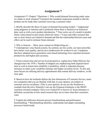 Assignment 7
Assignment #7: Chapter 7 Questions 1. Why would demand forecasting make sense
in a make to stock situation? It projects the standard components needed so that the
product can be made after customer receiving a customer order.
2. Briefly describe the three (3) types of demand forecasting models. * Judgmental
using judgment or intuition and is preferred where there is limited or no historical
data, such as with a new product introduction. * Time series use of a model to predict
future values based on previously observed values. * Cause and effect assumes that
one or more factors are related to demand and that the relationship between cause and
effect can be used to estimate future demand.
3. Why is forecast ... Show more content on Helpwriting.net ...
* Contemporary voice based systems, by contrast, are less costly, are more powerful,
have better voice quality, and are less cumbersome for workers to use. Companies
that have adopted newer generation voice based technology have reported increased
productivity and higher pick accuracy.
7. From a transit time and service level perspective, explain how Order Delivery has
changed since the 1970 s. Number of shippers are emphasizing both elapsed transit
time as well as transit time reliability (variability), which is important because
increases in order cycle variability translate into higher inventory levels. To this end,
more buyers are utilizing delivery appointments that contain delivery windows, or the
time span.
8. Based on how the textbook defines the four dimensions of Customer Service, name
two companies that you are familiar with that, in your opinion, are leaders in
customer service excellence. (This is your opinion; do not use the Nordstrom s
example from the text). Honestly I can say the Ferguson Enterprise is the MOST
customer oriented company I have ever worked for or known of. Soma Intimates is
definitely second due to how much research they use to learn what their customers
want.
9. Explain the difference between process benchmarking and performance
benchmarking. * Benchmarking identifies, understands and adapts outstanding
processes found inside
 