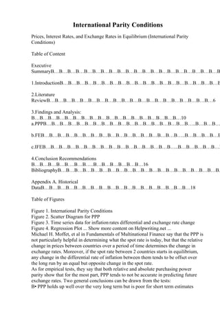 International Parity Conditions
Prices, Interest Rates, and Exchange Rates in Equilibrium (International Parity
Conditions)
Table of Content
Executive
SummaryВ…В…В…В…В…В…В…В…В…В…В…В…В…В…В…В…В…В…В…В…В
1.IntroductionВ…В…В…В…В…В…В…В…В…В…В…В…В…В…В…В…В…В…В…В
2.Literature
ReviewВ…В…В…В…В…В…В…В…В…В…В…В…В…В…В…В…В…В…В…В…6
3.Findings and Analysis:
В…В…В…В…В…В…В…В…В…В…В…В…В…В…В…В…В…В…10
a.PPPВ…В…В…В…В…В…В…В…В…В…В…В…В…В…В…В…В…В…..В…В…В…
b.FEВ…В…В…В…В…В…В…В…В…В…В…В…В…В…В…В…В…..В…В…В…В…В
c.IFEВ…В…В…В…В…В…В…В…В…В…В…В…В…В…В…В…..В…В…В…В…В…В
4.Conclusion Recommendations
В…В…В…В…В….В…В…..В…В…В…В…В…В…16
BibliographyВ…В…В…В…В…В…В…В…В…В…В…В…В…В…В…В…В…В…В…В…
Appendix A. Historical
DataВ…В…В…В…В…В…В…В…В…В…В…В…В…В…В…В…В…В…18
Table of Figures
Figure 1. International Parity Conditions
Figure 2. Scatter Diagram for PPP
Figure 3. Time series data for inflation rates differential and exchange rate change
Figure 4. Regression Plot ... Show more content on Helpwriting.net ...
Michael H. Moffet, et al in Fundamentals of Multinational Finance say that the PPP is
not particularly helpful in determining what the spot rate is today, but that the relative
change in prices between countries over a period of time determines the change in
exchange rates. Moreover, if the spot rate between 2 countries starts in equilibrium,
any change in the differential rate of inflation between them tends to be offset over
the long run by an equal but opposite change in the spot rate.
As for empirical tests, they say that both relative and absolute purchasing power
parity show that for the most part, PPP tends to not be accurate in predicting future
exchange rates. Two general conclusions can be drawn from the tests:
В• PPP holds up well over the very long term but is poor for short term estimates
 