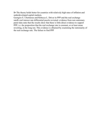 В• The theory holds better for countries with relatively high rates of inflation and
underdeveloped capital markets.
Georgios E. Chortareas and Rebecca L. Driver in PPP and the real exchange
rateВ–real interest rate differential puzzle revisited: evidence from non stationary
panel data state that the results show that there is little direct evidence to support
PPP, i.e. the proposition that the real exchange rate is constant, or at least mean
reverting, in the long run. This evidence is obtained by examining the stationarity of
the real exchange rate. The failure to find PPP
 