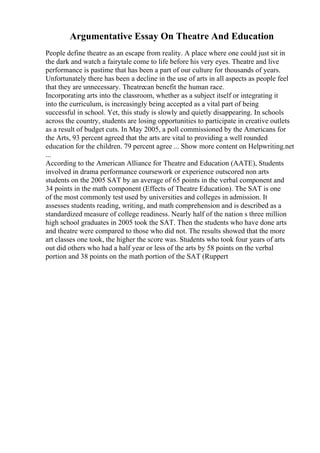 Argumentative Essay On Theatre And Education
People define theatre as an escape from reality. A place where one could just sit in
the dark and watch a fairytale come to life before his very eyes. Theatre and live
performance is pastime that has been a part of our culture for thousands of years.
Unfortunately there has been a decline in the use of arts in all aspects as people feel
that they are unnecessary. Theatrecan benefit the human race.
Incorporating arts into the classroom, whether as a subject itself or integrating it
into the curriculum, is increasingly being accepted as a vital part of being
successful in school. Yet, this study is slowly and quietly disappearing. In schools
across the country, students are losing opportunities to participate in creative outlets
as a result of budget cuts. In May 2005, a poll commissioned by the Americans for
the Arts, 93 percent agreed that the arts are vital to providing a well rounded
education for the children. 79 percent agree ... Show more content on Helpwriting.net
...
According to the American Alliance for Theatre and Education (AATE), Students
involved in drama performance coursework or experience outscored non arts
students on the 2005 SAT by an average of 65 points in the verbal component and
34 points in the math component (Effects of Theatre Education). The SAT is one
of the most commonly test used by universities and colleges in admission. It
assesses students reading, writing, and math comprehension and is described as a
standardized measure of college readiness. Nearly half of the nation s three million
high school graduates in 2005 took the SAT. Then the students who have done arts
and theatre were compared to those who did not. The results showed that the more
art classes one took, the higher the score was. Students who took four years of arts
out did others who had a half year or less of the arts by 58 points on the verbal
portion and 38 points on the math portion of the SAT (Ruppert
 