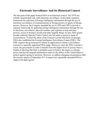 Electronic Surveillance And Its Historical Context
The first part of this paper framed FISA in its historical context. The 1978 Act
initially enacted dealt only with electronic surveillance. It provided a statutory
framework for collection of foreign intelligence information through the use of
electronic surveillance of communications of foreign powers or agents of foreign
powers. However, the Congress amended the act in 1995 and 1999 to provide a
statutory framework for gathering foreign intelligence information through the use
of electronic surveillance, physical searches, pen registers or trap and trace
devices, access to business records and other tangible things. In sum, FISA grants
broader authority than the Crime Control Act, but under a narrower range of
circumstances. To limit the abuse of the Executive power that led to its passage,
FISA also established the Foreign Intelligence Surveillance Courts (FISC). The
FISC requires the government to submit an application to obtain a surveillance
warrant to a specially appointed FISA judge. Moreover, since the FISA warrant is
secret, the government in order to benefit from this higher level of secrecy bears a
burden of showing that there is probable cause to believe the target is a foreign
power and that the targeted information relates to the ability of the United States to
protect against spying or terrorism. However, to address changing circumstances after
the terrorist attacks of September 911, Congress has repeatedly amended FISA to
adapt to the fight against
 