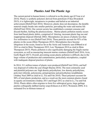 Plastics And The Plastic Age
The current period in human history is referred to as the plastic age (CГіzar et al
2014). Plastic is synthetic polymers derived from petroleum (Vikas Dwarakish
2015), it is lightweight, inexpensive to produce and hailed as an industrial
achievement (Detloff Istel 2016). Moreover, plastic does not decompose, the durable
material simply breaks into smaller particles, pervading the water and marine life
(Detloff Istel 2016). Our current society has established a constant consume and
discard rhythm, fuelling the plasticeconomy . Marine plastic pollution mainly occurs
from land based plastic debris, comprised of: littering, incessant plastic bag use and
inappropriate disposal (Derriak 2002). Microplastics are pieces of plastic less than
five millimetres in size (Detloff Istel 2016). These particles account for 92% of the
plastics in the ocean (Shim Thomposon 2015). Microplastics have become
ubiquitous in the ocean, found as far as the Arctic and Antarctic seas (Obbard et al
2014 as cited in Shim Thomposon 2015; Law Thompson 2014 as cited in Shim
Thomposon 2015). Plastic pollution is also significantly damaging the fragile marine
ecosystem, as well as massacring innocent marine creatures (Deltoff Istell 2016; Avio,
Gorbi Regoli 2017). Overall, preventing ocean plastic pollution is difficult, due to the
large volume of production and contamination, particularly microplastics, coupled
with inadequate disposal practices of plastic.
In 2014, 311 million tonnes of plastic were produced (Detloff Istel 2016), and half
was disposed of within the year (Singh Sharma 2016). The most commonly used
and plentiful polymers are: high density polyethylene, low density polyethylene,
polyvinyl chloride, polystyrene, polypropylene and polyethylene terephthalate
(Andray Neal 2009 as cited in Li, Tse and Fok 2016). These polymers account for
90% of total plastic production, and as a result are the most common plastics found
in aquatic environments (Andray 2011 and Engel 2012 as cited in Li, Tse and Fok
2016). Plastic debris often migrates to form five subtropical gyres, large garbage
patches colloquially dubbed marine soup (Eriksen et al 2013; Weinstein 2009). It is
estimated five to thirteen tonnes of
 