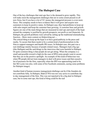 The Hubspot Case
One of the key challenges that start ups face is the demand to grow rapidly. This
will make most the management challenges that are to some extent present in all
new firms, but if you have a lot of VC money the managerial pressure is even more
fierce. The company needs to have evidence that it will grow and acquire new
customers to keep its positive status. In Hubspot case, they had problems to keep up
with sales targets and keep the customer base growing. A customer base and growth
figures are one of the main things that are measured in start ups and much of the hype
around the company is justified by growth prospects, not profit or real financials. In
Hubspot, the growth problems were solved by setting up the traditional telemarketing
function... Show more content on Helpwriting.net ...
The critical thing to keep up the hype is to have good publicity in the press and
media. To secure that there needs to be a certain kind of professionalism in the
firm to support managers and handle PR issues. In Hubspot case, this part was a
real challenge mainly because of people related issues. Managers had a big ego
(like Halligan) and the said things in the interviews that were harmful to Hubspot.
Or quite common thing is that people do not get along. When the company is a
small and possible reward is high (in the case of IPO) some people want to secure
that they are in the positive spotlight. An example of this kind of behaviour was
when PR people did not train managers to deal with press issues and that caused a
lot of pressures for the firm, especially when the IPO was approaching (and to be
fair Mr Lyons was also, with some of his Facebook comments, ausing some problems
for Hubspot imago).
Another kind of human resource management challenge can be if the founders do
not contribute fully. In Hubspot, Shah (CTO) was not very active to contribute day
to day management of the firm. This was not reported to be a big deal in Hubspot
case, but in some start ups, this kind of thing could be the real
 