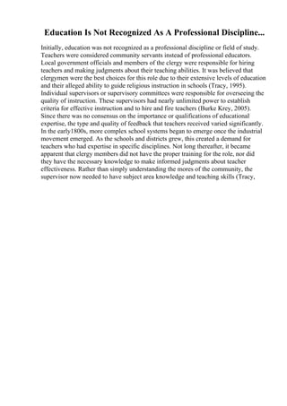 Education Is Not Recognized As A Professional Discipline...
Initially, education was not recognized as a professional discipline or field of study.
Teachers were considered community servants instead of professional educators.
Local government officials and members of the clergy were responsible for hiring
teachers and making judgments about their teaching abilities. It was believed that
clergymen were the best choices for this role due to their extensive levels of education
and their alleged ability to guide religious instruction in schools (Tracy, 1995).
Individual supervisors or supervisory committees were responsible for overseeing the
quality of instruction. These supervisors had nearly unlimited power to establish
criteria for effective instruction and to hire and fire teachers (Burke Krey, 2005).
Since there was no consensus on the importance or qualifications of educational
expertise, the type and quality of feedback that teachers received varied significantly.
In the early1800s, more complex school systems began to emerge once the industrial
movement emerged. As the schools and districts grew, this created a demand for
teachers who had expertise in specific disciplines. Not long thereafter, it became
apparent that clergy members did not have the proper training for the role, nor did
they have the necessary knowledge to make informed judgments about teacher
effectiveness. Rather than simply understanding the mores of the community, the
supervisor now needed to have subject area knowledge and teaching skills (Tracy,
 
