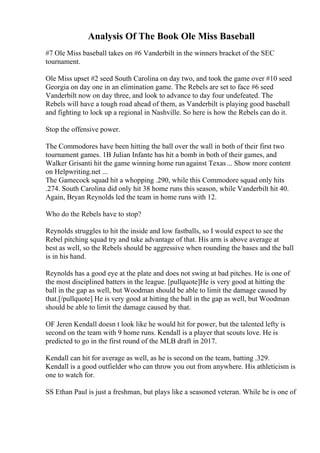 Analysis Of The Book Ole Miss Baseball
#7 Ole Miss baseball takes on #6 Vanderbilt in the winners bracket of the SEC
tournament.
Ole Miss upset #2 seed South Carolina on day two, and took the game over #10 seed
Georgia on day one in an elimination game. The Rebels are set to face #6 seed
Vanderbilt now on day three, and look to advance to day four undefeated. The
Rebels will have a tough road ahead of them, as Vanderbilt is playing good baseball
and fighting to lock up a regional in Nashville. So here is how the Rebels can do it.
Stop the offensive power.
The Commodores have been hitting the ball over the wall in both of their first two
tournament games. 1B Julian Infante has hit a bomb in both of their games, and
Walker Grisanti hit the game winning home run against Texas... Show more content
on Helpwriting.net ...
The Gamecock squad hit a whopping .290, while this Commodore squad only hits
.274. South Carolina did only hit 38 home runs this season, while Vanderbilt hit 40.
Again, Bryan Reynolds led the team in home runs with 12.
Who do the Rebels have to stop?
Reynolds struggles to hit the inside and low fastballs, so I would expect to see the
Rebel pitching squad try and take advantage of that. His arm is above average at
best as well, so the Rebels should be aggressive when rounding the bases and the ball
is in his hand.
Reynolds has a good eye at the plate and does not swing at bad pitches. He is one of
the most disciplined batters in the league. [pullquote]He is very good at hitting the
ball in the gap as well, but Woodman should be able to limit the damage caused by
that.[/pullquote] He is very good at hitting the ball in the gap as well, but Woodman
should be able to limit the damage caused by that.
OF Jeren Kendall doesn t look like he would hit for power, but the talented lefty is
second on the team with 9 home runs. Kendall is a player that scouts love. He is
predicted to go in the first round of the MLB draft in 2017.
Kendall can hit for average as well, as he is second on the team, batting .329.
Kendall is a good outfielder who can throw you out from anywhere. His athleticism is
one to watch for.
SS Ethan Paul is just a freshman, but plays like a seasoned veteran. While he is one of
 