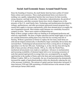 Social And Economic Issues Around Small Farms
Since the founding of America, the small family farm has been a pillar of United
States culture and economics. These small generational farms were known for
molding very capable, independent families that were known for their morality,
strong character, and high work ethic. Urbanization, industrialization, the growth of
U.S. agribusiness, and other economic factors have slowly chipped away at the
presence of the U.S. small family farm. Technology and mechanization developed by
colleges, agribusinesses, and other government sponsored research programs have
caused farm supply to increase exponentially while farm demand grows at roughly the
rate of population growth. Most modern small farmsare too commodity focused to
compete in niche... Show more content on Helpwriting.net ...
Many of these younger workers often see farming as an antiquated profession and
relatively unprofitable. The draw of higher education and the bright lights of city life
are constant distractions pulling them away from the less exciting rural life of
farming. Without a generation of farmer to replace the last many small farms are
sold and developed commercially or absorbed by larger commodity driven farms that
surround them. Technological advancements have been a strong driver of change in
agriculture over the last 100 years. Technology is, in fact, the key force driving the
shift of farm activities off farms (Smith, 1992, p. 8). After the World Wars,
mechanical advancements were made at a rapid pace. Advances in mechanization
and increasing availability of chemical inputs led to ever increasing economies of
scale that spurred rapid growth in average farm size, accompanied by an equally
rapid decline in the number of farms and in the farm and rural populations (Dimitri,
Effland, Conklin, 2005, p. 6). Essentially, the use of mechanization has dramatically
increased the supply of agricultural products while also drastically reducing the size
of the necessary workforce. The amount of capital used per farmworker increased 15
times between 1930 and 1980, permitting a fivefold increase in the amount of land
cultivated per farmer (McConnell,
 