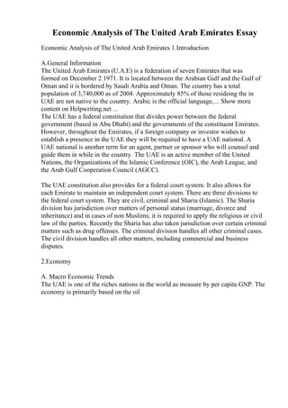 Economic Analysis of The United Arab Emirates Essay
Economic Analysis of The United Arab Emirates 1.Introduction
A.General Information
The United Arab Emirates (U.A.E) is a federation of seven Emirates that was
formed on December 2 1971. It is located between the Arabian Gulf and the Gulf of
Oman and it is bordered by Saudi Arabia and Oman. The country has a total
population of 3,740,000 as of 2004. Approximately 85% of those resideing the in
UAE are not native to the country. Arabic is the official language,... Show more
content on Helpwriting.net ...
The UAE has a federal constitution that divides power between the federal
government (based in Abu Dhabi) and the governments of the constituent Emirates.
However, throughout the Emirates, if a foreign company or investor wishes to
establish a presence in the UAE they will be required to have a UAE national. A
UAE national is another term for an agent, partner or sponsor who will counsel and
guide them in while in the country. The UAE is an active member of the United
Nations, the Organizations of the Islamic Conference (OIC), the Arab League, and
the Arab Gulf Cooperation Council (AGCC).
The UAE constitution also provides for a federal court system. It also allows for
each Emirate to maintain an independent court system. There are three divisions to
the federal court system. They are civil, criminal and Sharia (Islamic). The Sharia
division has jurisdiction over matters of personal status (marriage, divorce and
inheritance) and in cases of non Muslims; it is required to apply the religious or civil
law of the parties. Recently the Sharia has also taken jurisdiction over certain criminal
matters such as drug offenses. The criminal division handles all other criminal cases.
The civil division handles all other matters, including commercial and business
disputes.
2.Economy
A. Macro Economic Trends
The UAE is one of the riches nations in the world as measure by per capita GNP. The
economy is primarily based on the oil
 