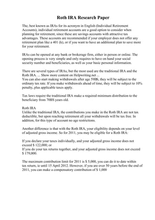 Roth IRA Research Paper
The, best known as IRAs for its acronym in English (Individual Retirement
Accounts), individual retirement accounts are a good option to consider when
planning for retirement, since these are savings accounts with attractive tax
advantages. These accounts are recommended if your employer does not offer any
retirement plan like a 401 (k), or if you want to have an additional plan to save more
for your retirement.
IRAs can be opened at any bank or brokerage firm, either in person or online. The
opening process is very simple and only requires to have on hand your social
security number and beneficiaries, as well as your basic personal information.
There are several types of IRAs, but the most used are the traditional IRA and the
Roth IRA. ... Show more content on Helpwriting.net ...
You can also start making withdrawals after age 59ВЅ, they will be subject to the
ordinary tax rate. If you make withdrawals ahead of time, they will be subject to 10%
penalty, plus applicable taxes apply.
Tax laws require the traditional IRA make a required minimum distribution to the
beneficiary from 70ВЅ years old.
Roth IRA
Unlike the traditional IRA, the contributions you make in the Roth IRA are not tax
deductible, but upon reaching retirement all your withdrawals will be tax free. In
addition, for this type of account no age restrictions.
Another difference is that with the Roth IRA, your eligibility depends on your level
of adjusted gross income. So for 2011, you may be eligible for a Roth IRA:
If you declare your taxes individually, and your adjusted gross income does not
exceed $ 122,000; or
If you do your tax returns together, and your adjusted gross income does not exceed
$ 179,000.
The maximum contribution limit for 2011 is $ 5,000, you can do it to date within
tax return, ie until 15 April 2012. However, if you are over 50 years before the end of
2011, you can make a compensatory contribution of $ 1,000
 