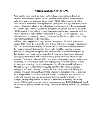 Naturalization Act Of 1790
America, like most countries, builds walls to keep immigrants out. Israel, in
contrast, measures how a year s success based on the number of immigrants that
make their way to their country (Senor Singer, 2009). In Israel, nine out of ten
Jewish Israelis are first or second generation immigrants, making the majority of the
country either foreign born or directly related to someone who is. In comparison to
the United States, Israelis a country of immigrants and, much like New York of the
19th Century, it is this melting pot that has encouraged the entrepreneurial spirit and
enabled businesses and commerce to flourish (Seal, 2011, p. 1). Because of this,
Israel s essence as a country can truly be encapsulated by its perspective and policy...
Show more content on Helpwriting.net ...
and Israel today experience a large influx of immigrants, the Israeli government
sharply differs from the U.S. in the ways it deals with those who receive citizenship.
The U.S., like most other nations, offers no special assistance to immigrants once
they have been granted citizenship. Conversely, Israel has an entire ministry
dedicated to immigrant absorption. The ministry seeks to aid new immigrants for
their first three weeks of Israeli citizenship. It helps them find employment and
housing accommodation while simultaneously giving advice on education and
planning. The ministry claims it offers new immigrants services such as training and
counseling for successful integration in employment, vocational ulpan as well as
licensing and retraining courses, and assistance in job placement (Employment
Absorption, n.d.). In regard to housing, the ministry offers rental assistance,
mortgages, and public housing (Housing for new immigrants, n.d.). Finally, the
Ministry of Aliyah Immigrant Absorption offers new immigrants what is known as
the Absorption Basket, which consists of various benefits such as a variety of tax
breaks and grants to help new citizens ease their way into Israeli society. For
example, immigrating couples are handed 2,500 shekels when they land at the
airport, 3,800 shekels deposited in their bank accounts, and 4,800 shekels each month
for the first six months of their residency (Table of Assistance Amounts of Absorption
Basket,
 