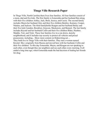 Thugz Ville Research Paper
In Thugz Ville, North Carolina there lives four families. All four families consist of
a mom, dad and five kids. The first family is Esmeralda and her husband Ben along
with their five children Ashley, Jack, Brett, Jessica, and Cassie. The second family
includes Mayra her husband Alex and their five children Bentley, Karmen, Cooper,
Natalee, and Jackson. The third familyholds Reagan and her husband Bailey and
their five kids Camden, Brooklyn, Grayson, Mackenzie, and Bennett. The last family
includes Krystal and her husband Collin and their five children Blake, Heather,
Maddie, Tori, and Tyler. These four families live in a run down, sketchy
neighborhood, and it includes top security to protect all vehicles and prized
possessions; including... Show more content on Helpwriting.net ...
They both live in Thugz Ville with their families. They met a woman named
Krystal. She s originally from Russia and moved here with her husband, Collin and
their five children. To this day Esmeralda, Mayra, and Reagan are not speaking to
each other, even though they are neighbors and see each other every morning. It all
ended a long time ago, when Esmeralda made the bad decision of trading her friends
for drug
 