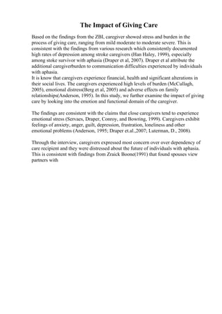The Impact of Giving Care
Based on the findings from the ZBI, caregiver showed stress and burden in the
process of giving care, ranging from mild moderate to moderate severe. This is
consistent with the findings from various research which consistently documented
high rates of depression among stroke caregivers (Han Haley, 1999), especially
among stoke survivor with aphasia (Draper et al, 2007). Draper et al attribute the
additional caregiverburden to communication difficulties experienced by individuals
with aphasia.
It is know that caregivers experience financial, health and significant alterations in
their social lives. The caregivers experienced high levels of burden (McCullagh,
2005), emotional distress(Berg et al, 2005) and adverse effects on family
relationships(Anderson, 1995). In this study, we further examine the impact of giving
care by looking into the emotion and functional domain of the caregiver.
The findings are consistent with the claims that close caregivers tend to experience
emotional stress (Servaes, Draper, Conroy, and Bowring, 1999). Caregivers exhibit
feelings of anxiety, anger, guilt, depression, frustration, loneliness and other
emotional problems (Anderson, 1995; Draper et.al.,2007; Luterman, D., 2008).
Through the interview, caregivers expressed most concern over over dependency of
care recipient and they were distressed about the future of individuals with aphasia.
This is consistent with findings from Zraick Boone(1991) that found spouses view
partners with
 