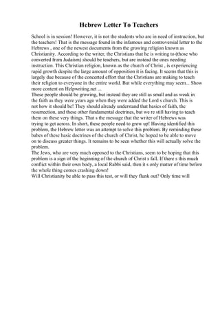 Hebrew Letter To Teachers
School is in session! However, it is not the students who are in need of instruction, but
the teachers! That is the message found in the infamous and controversial letter to the
Hebrews , one of the newest documents from the growing religion known as
Christianity. According to the writer, the Christians that he is writing to (those who
converted from Judaism) should be teachers, but are instead the ones needing
instruction. This Christian religion, known as the church of Christ , is experiencing
rapid growth despite the large amount of opposition it is facing. It seems that this is
largely due because of the concerted effort that the Christians are making to teach
their religion to everyone in the entire world. But while everything may seem... Show
more content on Helpwriting.net ...
These people should be growing, but instead they are still as small and as weak in
the faith as they were years ago when they were added the Lord s church. This is
not how it should be! They should already understand that basics of faith, the
resurrection, and these other fundamental doctrines, but we re still having to teach
them on these very things. That s the message that the writer of Hebrews was
trying to get across. In short, these people need to grow up! Having identified this
problem, the Hebrew letter was an attempt to solve this problem. By reminding these
babes of these basic doctrines of the church of Christ, he hoped to be able to move
on to discuss greater things. It remains to be seen whether this will actually solve the
problem.
The Jews, who are very much opposed to the Christians, seem to be hoping that this
problem is a sign of the beginning of the church of Christ s fall. If there s this much
conflict within their own body, a local Rabbi said, then it s only matter of time before
the whole thing comes crashing down!
Will Christianity be able to pass this test, or will they flunk out? Only time will
 