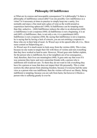 Philosophy Of Indifference
a) What are its courses and inescapable consequences? Is it philosophy? Is there a
philosophy of indifference conceivable? Can one possibly view indifference as a
virtue? Is it necessary at times to practice to simply keep one s sanity, live
normally and enjoy a fine meal and a glass of wine as the world around us
experiences harrowing upheavals? (444). b) Indifference can be tempting more
than that, seductive... (444) Indifference reduces the other to an abstraction (444).
c) Indifference is not a response (444). d) Indifference is not a beginning, it is an
end (445). e) Indifference, then, is not only a sin, it is a punishment (445).
Indifference is not a response (444). By saying that indifference is not a response,
he is saying that by having a lack of concern, you are not emitting a response to
those who cry in their help of need. As Wiesel says in his speech after all, it is... Show
more content on Helpwriting.net ...
As Wiesel says It is much easier to look away from the victims (444). This is true,
because no one wants to tangle their life with those of victims and ruin everything
that they have worked so hard to earn. However, Wiesel goes onto further explain,
for the person who is indifferent, his or her neighbors are of no consequence...
And, therefore, their lives are meaningless (444). It goes onto say that even if it
was someone they knew and were somewhat friends with, a person who is
indifferent still would not care .To them they do not want to risk everything they
have for a person or issue that does not impact their life personally. This is what
restricts the other person from attaining freedom, because if everyone had the same
view as a person who was indifferent, then the victims will never see liberty. Being
indifferent is tempting, because you are safe from harm, but however it blocks a
person who is suffering greatly to ever be
 