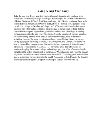 Taking A Gap Year Essay
Take the gap year Every year there are millions of students who graduate high
school and the majority will go to college. According to the United States Bureau
of Labor Statistics, Of the 3.0 million youth age 16 to 24 who graduated from high
school between January and October 2015, about 2.1 million (69.2 percent) were
enrolled in college in October. ( College par 3.) The other nine hundred thousand
students will either delay college or have decided to never enter college. Taking
time off between your high school graduation and the start of college, or during
college, is considered a gap year. This time off can be structured, such as traveling
for volunteering. On the other hand, it can be unstructured, such as leisurely
activities. Some of the most prestigious colleges in the United States encourage
taking a gap year, including Harvard, Yale, Princeton, and Cornell. For nearly 40
years, Harvard has recommended this option, indeed proposing it in the letter of
admission. (Fitzsimmons et al. Par. 21). There are a great deal of benefits to
students delaying the start of college and taking a gap year. One of those valuable
benefits is the ability of gaining life experience. When taking a gap year, the student
may have the ability to travel outside their normal life. Traveling gives an individual
a new insight and perspective into the world. According to Bob Clagett, the director
of college counseling at St. Stephen s Episcopal School, students who ve
 
