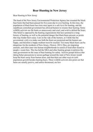 Bear Hunting in New Jersey
Bear Hunting in New Jersey
The head of the New Jersey Environmental Protection Agency has resumed the black
bear hunts that had been paused for five years due to over hunting. In this time, the
population of black bears has risen once again to a safe level for hunting, and the
republican controlled government has allowed hunters to resume their hunting. Some
wildlife activists see the hunts as unnecessary and cruel, and wish to defend the bears.
This belief is opposed by the hunting organizations that have pointed to a long
history of hunting, as well as the potential danger that black bears present, as points
that may hinder their cause. I am on the side of the hunters, as I think that the
government s job is to make sure both the bears are protected and the hunters are
happy, and therefore a happy medium must be reached. Too many black bears can be
dangerous for the residents of New Jersey. (Nuwer, 2011) They are migrating
animals, and often enter into human neighborhoods in search of food often found in
people s waste bins. This has led the NRA and other hunting groups to petition the
state government on the issue of bear hunting for safety. Activist groups believe that
taking better precautions to secure garbage around the state of New Jersey would
keep the bears away from human areas, and that there are other ways to curb
population growth besides hunting bears. These wildlife activists also point out that
bears are usually passive, and unless threatened, are less
 