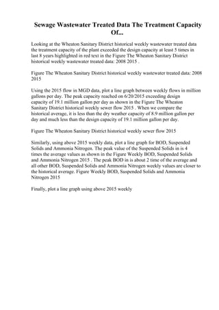 Sewage Wastewater Treated Data The Treatment Capacity
Of...
Looking at the Wheaton Sanitary District historical weekly wastewater treated data
the treatment capacity of the plant exceeded the design capacity at least 5 times in
last 8 years highlighted in red text in the Figure The Wheaton Sanitary District
historical weekly wastewater treated data: 2008 2015 .
Figure The Wheaton Sanitary District historical weekly wastewater treated data: 2008
2015
Using the 2015 flow in MGD data, plot a line graph between weekly flows in million
gallons per day. The peak capacity reached on 6/20/2015 exceeding design
capacity of 19.1 million gallon per day as shown in the Figure The Wheaton
Sanitary District historical weekly sewer flow 2015 . When we compare the
historical average, it is less than the dry weather capacity of 8.9 million gallon per
day and much less than the design capacity of 19.1 million gallon per day.
Figure The Wheaton Sanitary District historical weekly sewer flow 2015
Similarly, using above 2015 weekly data, plot a line graph for BOD, Suspended
Solids and Ammonia Nitrogen. The peak value of the Suspended Solids in is 4
times the average values as shown in the Figure Weekly BOD, Suspended Solids
and Ammonia Nitrogen 2015 . The peak BOD in is about 2 time of the average and
all other BOD, Suspended Solids and Ammonia Nitrogen weekly values are closer to
the historical average. Figure Weekly BOD, Suspended Solids and Ammonia
Nitrogen 2015
Finally, plot a line graph using above 2015 weekly
 