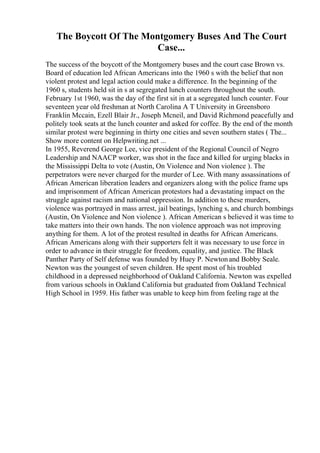 The Boycott Of The Montgomery Buses And The Court
Case...
The success of the boycott of the Montgomery buses and the court case Brown vs.
Board of education led African Americans into the 1960 s with the belief that non
violent protest and legal action could make a difference. In the beginning of the
1960 s, students held sit in s at segregated lunch counters throughout the south.
February 1st 1960, was the day of the first sit in at a segregated lunch counter. Four
seventeen year old freshman at North Carolina A T University in Greensboro
Franklin Mccain, Ezell Blair Jr., Joseph Mcneil, and David Richmond peacefully and
politely took seats at the lunch counter and asked for coffee. By the end of the month
similar protest were beginning in thirty one cities and seven southern states ( The...
Show more content on Helpwriting.net ...
In 1955, Reverend George Lee, vice president of the Regional Council of Negro
Leadership and NAACP worker, was shot in the face and killed for urging blacks in
the Mississippi Delta to vote (Austin, On Violence and Non violence ). The
perpetrators were never charged for the murder of Lee. With many assassinations of
African American liberation leaders and organizers along with the police frame ups
and imprisonment of African American protestors had a devastating impact on the
struggle against racism and national oppression. In addition to these murders,
violence was portrayed in mass arrest, jail beatings, lynching s, and church bombings
(Austin, On Violence and Non violence ). African American s believed it was time to
take matters into their own hands. The non violence approach was not improving
anything for them. A lot of the protest resulted in deaths for African Americans.
African Americans along with their supporters felt it was necessary to use force in
order to advance in their struggle for freedom, equality, and justice. The Black
Panther Party of Self defense was founded by Huey P. Newtonand Bobby Seale.
Newton was the youngest of seven children. He spent most of his troubled
childhood in a depressed neighborhood of Oakland California. Newton was expelled
from various schools in Oakland California but graduated from Oakland Technical
High School in 1959. His father was unable to keep him from feeling rage at the
 
