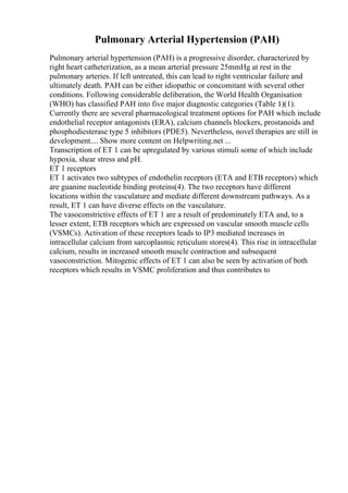 Pulmonary Arterial Hypertension (PAH)
Pulmonary arterial hypertension (PAH) is a progressive disorder, characterized by
right heart catheterization, as a mean arterial pressure 25mmHg at rest in the
pulmonary arteries. If left untreated, this can lead to right ventricular failure and
ultimately death. PAH can be either idiopathic or concomitant with several other
conditions. Following considerable deliberation, the World Health Organisation
(WHO) has classified PAH into five major diagnostic categories (Table 1)(1).
Currently there are several pharmacological treatment options for PAH which include
endothelial receptor antagonists (ERA), calcium channels blockers, prostanoids and
phosphodiesterase type 5 inhibitors (PDE5). Nevertheless, novel therapies are still in
development.... Show more content on Helpwriting.net ...
Transcription of ET 1 can be upregulated by various stimuli some of which include
hypoxia, shear stress and pH.
ET 1 receptors
ET 1 activates two subtypes of endothelin receptors (ETA and ETB receptors) which
are guanine nucleotide binding proteins(4). The two receptors have different
locations within the vasculature and mediate different downstream pathways. As a
result, ET 1 can have diverse effects on the vasculature.
The vasoconstrictive effects of ET 1 are a result of predominately ETA and, to a
lesser extent, ETB receptors which are expressed on vascular smooth muscle cells
(VSMCs). Activation of these receptors leads to IP3 mediated increases in
intracellular calcium from sarcoplasmic reticulum stores(4). This rise in intracellular
calcium, results in increased smooth muscle contraction and subsequent
vasoconstriction. Mitogenic effects of ET 1 can also be seen by activation of both
receptors which results in VSMC proliferation and thus contributes to
 
