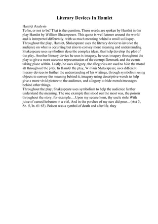 Literary Devices In Hamlet
Hamlet Analysis
To be, or not to be? That is the question, These words are spoken by Hamlet in the
play Hamlet by William Shakespeare. This quote is well known around the world
and is interpreted differently, with so much meaning behind a small soliloquy.
Throughout the play, Hamlet, Shakespeare uses the literary device to involve the
audience on what is occurring but also to convey more meaning and understanding.
Shakespeare uses symbolism describe complex ideas, that help develop the plot of
the play. Another literary device he uses is imagery, he uses imagery throughout the
play to give a more accurate representation of the corrupt Denmark and the events
taking place within. Lastly, he uses allegory, the allegories are used to hide the moral
all throughout the play. In Hamlet the play, William Shakespeare, uses different
literary devices to further the understanding of his writings, through symbolism using
objects to convey the meaning behind it, imagery using descriptive words to help
give a more vivid picture to the audience, and allegory to hide morals/messages
behind other things.
Throughout the play, Shakespeare uses symbolism to help the audience further
understand the meaning. The one example that stood out the most was, the poison
throughout the story, for example, ...Upon my secure hour, thy uncle stole With
juice of cursed hebenon in a vial, And in the porches of my ears did pour... (Act 3,
Sn. 5, ln. 61 63). Poison was a symbol of death and afterlife, they
 