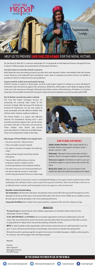 On Saturday 25 April 2015, a massive earthquake of 7.9-magnitude struck Nepal and forever changed the lives
of about 8 million people, leaving hundreds of thousands homeless.
Survivors deserve more than interim measures
Relief agencies were extremely prompt to provide tents and tarpaulin shelters immediately after the disaster
struck. However, such makeshift tents and plastic covers were an emergency reaction and are not reliable or
practical as short or medium term housing solutions.
A grave need for safe & semi-permanent housing
Until the country is ready to re-build again, survivors need urgent support in setting up a secure dwelling for
themselves that will stand up against the continuous aftershocks, falling debris and rapidly changing climate.
Come June, the monsoons will begin, followed by the bitter winters of the Himalayas. Therefore, it is of prime
importance that suitable transitional housing be implemented immediately to protect people right NOW!
Advantages of Portal Shelters over regular tents
• Very low cost at Rs. 7,500 per home
• They use locally sourced materials
• Are quick to construct (4 people can build one
a day)
• People will be trained to build the shelters
themselves
• These shelters will function as homes,
temporary schools, medical centres,
community kitchens and sanitation facilities
• The entire structure can be disassembled and
the same materials can be re-used when
constructing permanent houses at a later stage
HELP US TO PROVIDE SAFE SHELTER HOMES FOR THE NEPAL VICTIMS
Portal Shelters provide the perfect solution
The Save My Nepal Campaign focuses on
answering the pressing daily needs of the
survivors in Nepal. After tying up with American
inventor Eli Kretzmann, we are now ready to
send sustainable and self-sufficient shelters that
will last under extreme weather conditions.
The Portal Shelter is a simple and eﬀective
solution for transitional housing and is best
suited for protection against rains, winds, winter,
and other elements in the given circumstances.
These shelters were tested and proved
extremely eﬀective in Pakistan and Afghanistan.
They can be deployed in Nepal within days.
Whilst our medium to long-term vision is to build Model Villages in the regions which faced the brunt of the
earthquake, that will take at least a year to get oﬀ the ground. Until then, these Portal Shelters will serve as
an efficient interim solution and help people to live once again in a safe environment.
HOW TO MAKE A DIFFERENCE
Adopt shelter/shelters: Take responsibility for a
Portable Shelter and support a family in need. 1
shelter costs Rs. 7,500
Volunteer: Take part in the construction of these
shelters. There is an urgent need for on ground help.
Show your support: Contribute as much as you can
so that the support is sent to those who need it the
most.
Raise your voice: Join us as we connect to the
world and collect the latest live updates from Nepal.
Benefits received by donating
Tax Exemption: All domestic donations are exempt under section 80G. We assure full transparency of the
utilization of funds and full access to financial information from time to time. KPMG are our Auditors, hence
all fund reports will be provided in the most professional formats.
Corporate Visibility: Each shelter home sponsored by a corporate will carry the company’s logo.
ABOUT US
The Spa Group has joined hands with multiple organizations to facilitate shelter homes for the
earthquake victims in Nepal.
YUVA UNSTOPPABLE and RITINJALI are non-profit organizations that have collaborated up for this
cause. They are authorized to receive the funds and channelize them through bona fide bank accounts
to organizations in Nepal which are actively working to help the victims.
NDTV is India’s leading media organization and has been extremely active in relief operations over the
past 15 years. We have partnered up to create large-scale awareness towards this programme.
We look forward to working together towards the mission of establishing peace, stability, and prosperity
for everyone who still struggles from the Nepal tragedy.
Regards,
Pranam
Amar Agrawal
Managing Director
The SPA Group
/savemynepal/savemynepalwww.savemynepal.com info@savemynepal.com
BE THE CHANGE YOU WISH TO SEE IN THE WORLD.
 