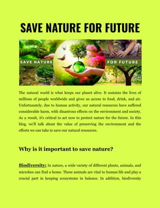 SAVE NATURE FOR FUTURE
The natural world is what keeps our planet alive. It sustains the lives of
millions of people worldwide and gives us access to food, drink, and air.
Unfortunately, due to human activity, our natural resources have suffered
considerable harm, with disastrous effects on the environment and society.
As a result, it's critical to act now to protect nature for the future. In this
blog, we'll talk about the value of preserving the environment and the
efforts we can take to save our natural resources.
Why is it important to save nature?
Biodiversity: In nature, a wide variety of different plants, animals, and
microbes can find a home. These animals are vital to human life and play a
crucial part in keeping ecosystems in balance. In addition, biodiversity
 