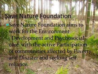 Save Nature Foundation
Save Nature Foundation aims to
 work for the Environment
 , Development and Psychosocial
 care with the active Participation
 of communities affected by Poverty
 and Disaster and seeking self
 reliance.
 