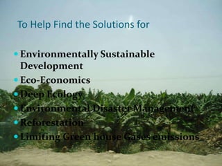 To Help Find the Solutions for

 Environmentally Sustainable
  Development
 Eco-Economics
 Deep Ecology
 Environmental Disaster Management
 Reforestation
 Limiting Green house Gases emissions
 