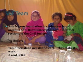 SNF Team

 Save Nature Foundation is a volunteer based
 organization. Its volunteers belong to different
 sections of the Civil Society.

 We Believe:

 Volunteers don't just do the work ~ they make it
 work.
 -Carol Pettit
 