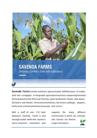 Savenda Farms Limited maintains approximately 6000hectares of arable
land and isengaged in integrated agricultural activities comprising livestock
farming (poultry and fish),crop farming -grain production (maize, soya beans,
dry beans and wheat), horticulture(tomatoes,red onions,cabbage, peppers,
herbs)and orchard plantation (avocado and citrus).
With a staff of over 150 local
labourers, Savenda Farms is also
strongly rooted within the countryʼs
socio-economic ecosystem and
supports the many different
communities in which we cultivate
and harvest our diverse
range of produce.
 