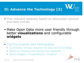 II: Advance the Technology [3]
 Find relevant datasets based on discussion context
and data entries
 Make Open Data more user friendly through
better visualizations and configurable
widgets
 Fuel Co-creation and Participation
 Comments, ratings, requests for data and knowledge
 Means of creating and sharing new datasets
 Share widgets / visualizations / insights!
OPEN DATA FOR LOCAL COMMUNITIESSEITE 10
 